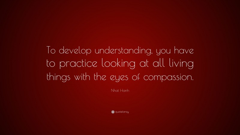 Nhat Hanh Quote: “To develop understanding, you have to practice looking at all living things with the eyes of compassion.”