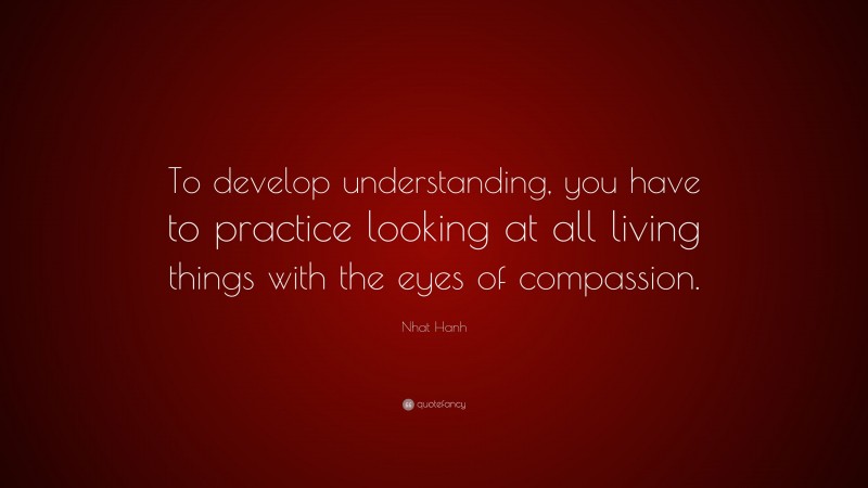 Nhat Hanh Quote: “To develop understanding, you have to practice looking at all living things with the eyes of compassion.”