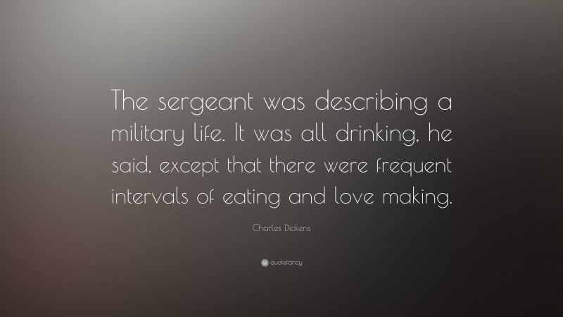 Charles Dickens Quote: “The sergeant was describing a military life. It was all drinking, he said, except that there were frequent intervals of eating and love making.”