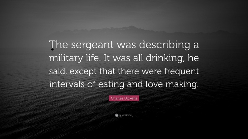 Charles Dickens Quote: “The sergeant was describing a military life. It was all drinking, he said, except that there were frequent intervals of eating and love making.”