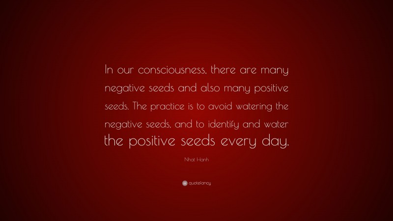 Nhat Hanh Quote: “In our consciousness, there are many negative seeds and also many positive seeds. The practice is to avoid watering the negative seeds, and to identify and water the positive seeds every day.”