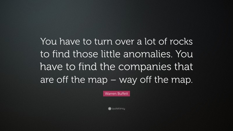 Warren Buffett Quote: “You have to turn over a lot of rocks to find those little anomalies. You have to find the companies that are off the map – way off the map.”