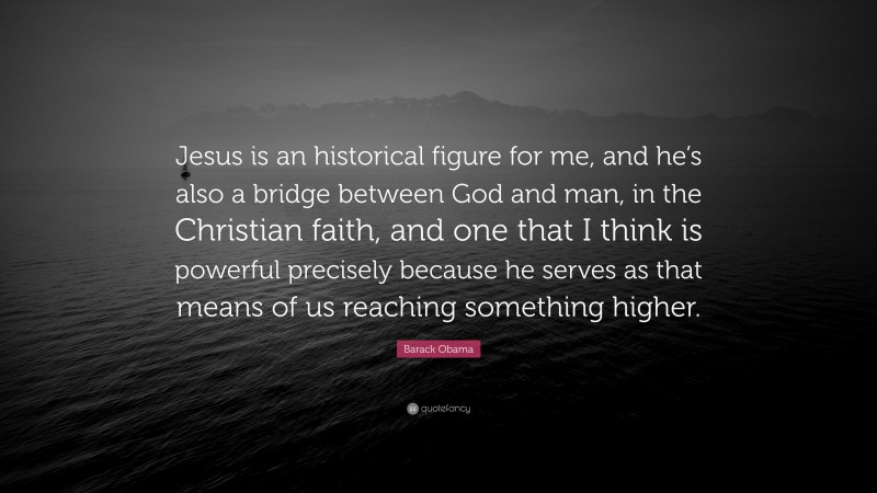 Barack Obama Quote: “Jesus is an historical figure for me, and he’s also a bridge between God and man, in the Christian faith, and one that I think is powerful precisely because he serves as that means of us reaching something higher.”
