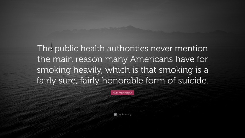 Kurt Vonnegut Quote: “The public health authorities never mention the main reason many Americans have for smoking heavily, which is that smoking is a fairly sure, fairly honorable form of suicide.”