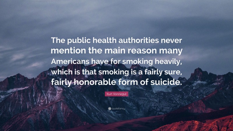 Kurt Vonnegut Quote: “The public health authorities never mention the main reason many Americans have for smoking heavily, which is that smoking is a fairly sure, fairly honorable form of suicide.”