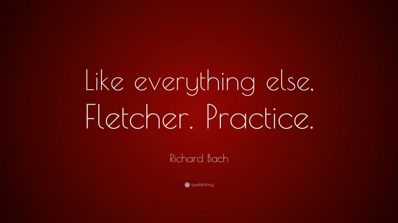 Richard Bach Quote: “Like everything else, Fletcher. Practice.”