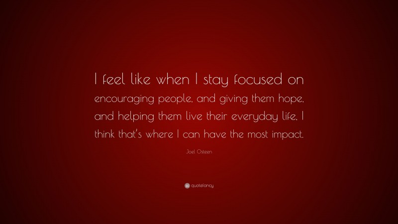 Joel Osteen Quote: “I feel like when I stay focused on encouraging people, and giving them hope, and helping them live their everyday life, I think that’s where I can have the most impact.”