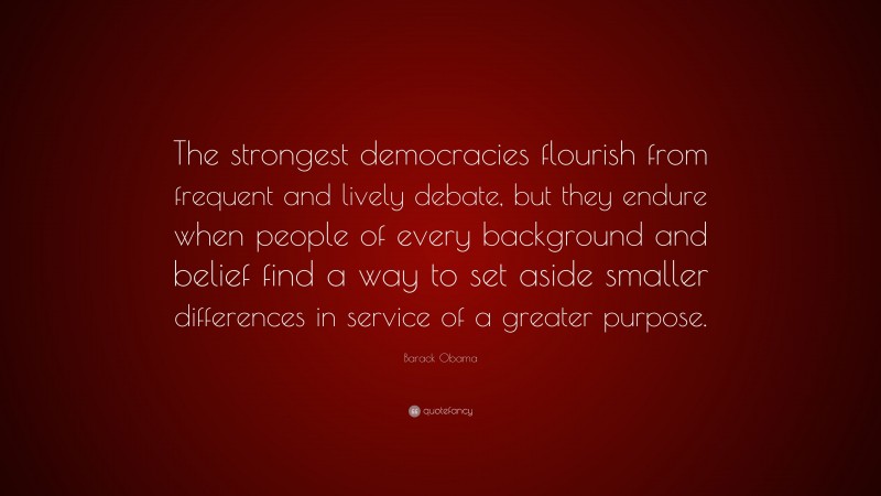 Barack Obama Quote: “The strongest democracies flourish from frequent and lively debate, but they endure when people of every background and belief find a way to set aside smaller differences in service of a greater purpose.”
