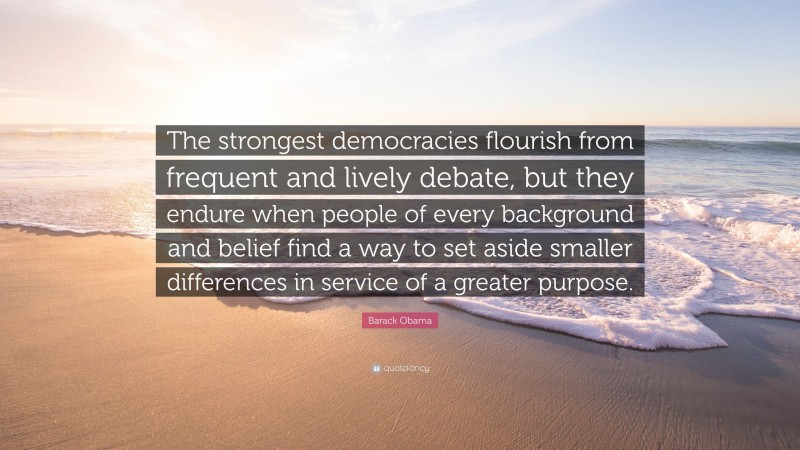 Barack Obama Quote: “The strongest democracies flourish from frequent and lively debate, but they endure when people of every background and belief find a way to set aside smaller differences in service of a greater purpose.”