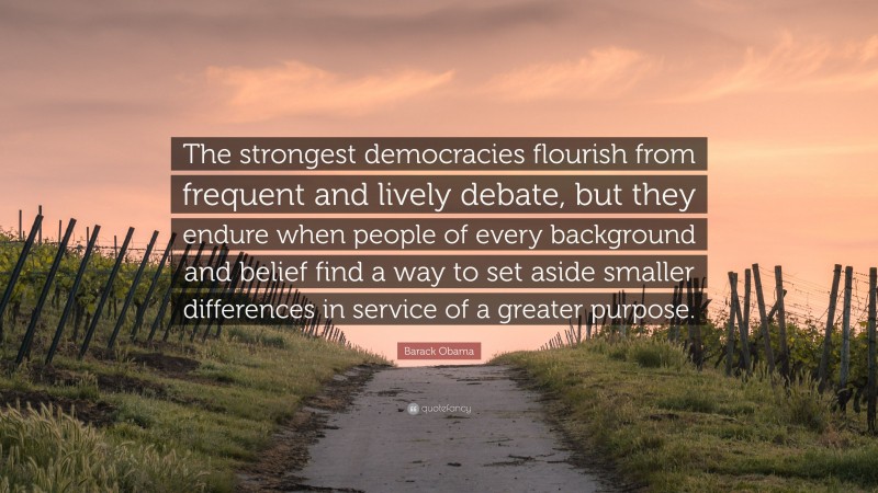 Barack Obama Quote: “The strongest democracies flourish from frequent and lively debate, but they endure when people of every background and belief find a way to set aside smaller differences in service of a greater purpose.”