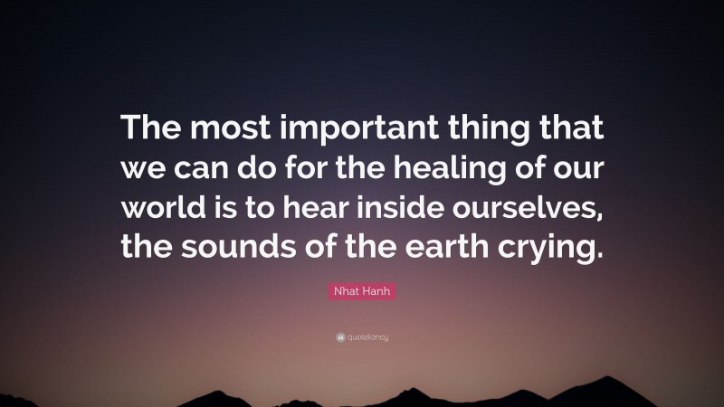 Nhat Hanh Quote: “The most important thing that we can do for the healing of our world is to hear inside ourselves, the sounds of the earth crying.”