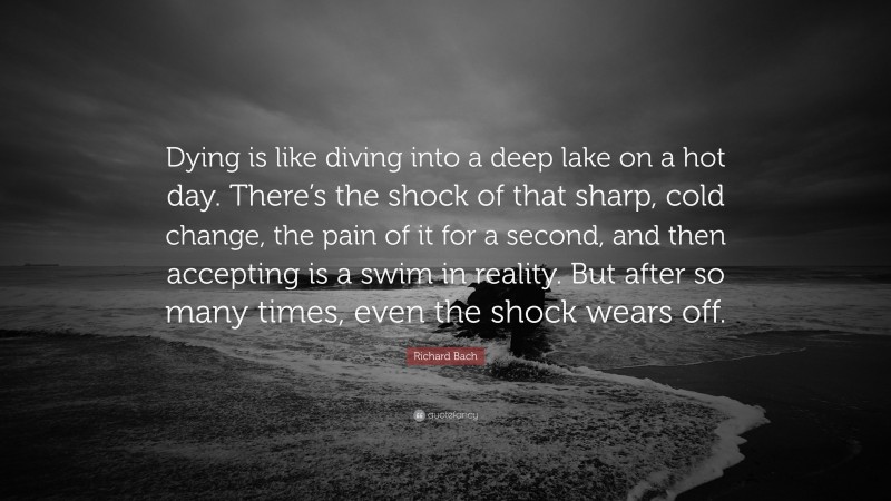 Richard Bach Quote: “Dying is like diving into a deep lake on a hot day. There’s the shock of that sharp, cold change, the pain of it for a second, and then accepting is a swim in reality. But after so many times, even the shock wears off.”