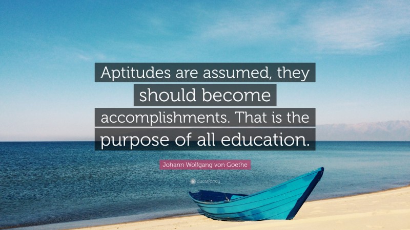 Johann Wolfgang von Goethe Quote: “Aptitudes are assumed, they should become accomplishments. That is the purpose of all education.”
