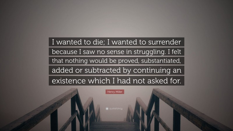 Henry Miller Quote: “I wanted to die; I wanted to surrender because I saw no sense in struggling. I felt that nothing would be proved, substantiated, added or subtracted by continuing an existence which I had not asked for.”