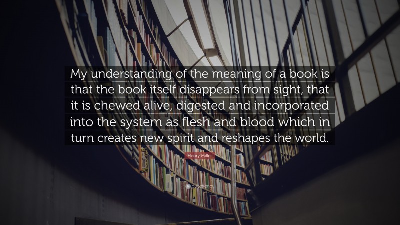 Henry Miller Quote: “My understanding of the meaning of a book is that the book itself disappears from sight, that it is chewed alive, digested and incorporated into the system as flesh and blood which in turn creates new spirit and reshapes the world.”