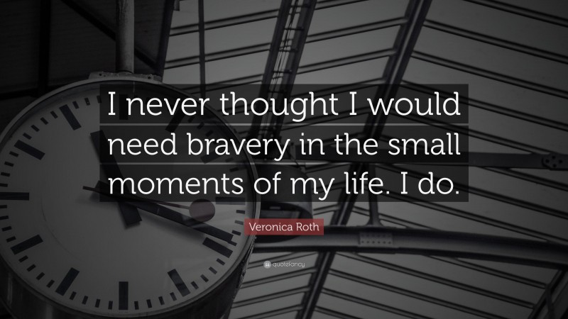 Veronica Roth Quote: “I never thought I would need bravery in the small moments of my life. I do.”