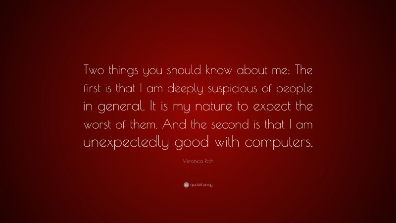 Veronica Roth Quote: “Two things you should know about me; The first is that I am deeply suspicious of people in general. It is my nature to expect the worst of them. And the second is that I am unexpectedly good with computers.”