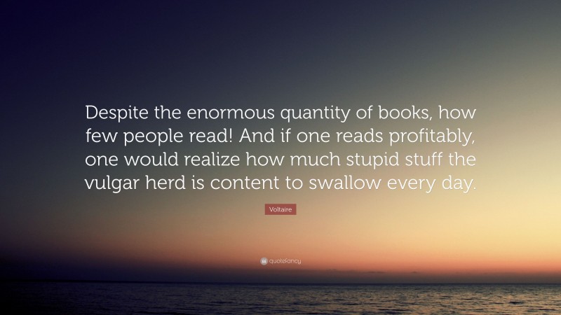 Voltaire Quote: “Despite the enormous quantity of books, how few people read! And if one reads profitably, one would realize how much stupid stuff the vulgar herd is content to swallow every day.”