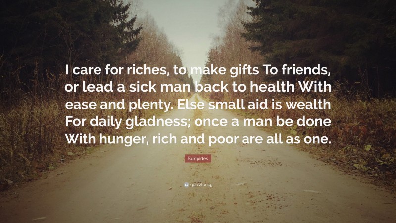 Euripides Quote: “I care for riches, to make gifts To friends, or lead a sick man back to health With ease and plenty. Else small aid is wealth For daily gladness; once a man be done With hunger, rich and poor are all as one.”