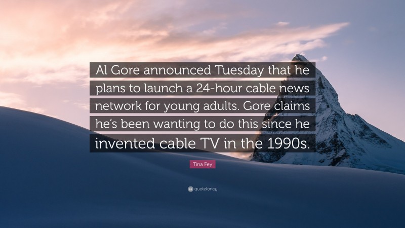 Tina Fey Quote: “Al Gore announced Tuesday that he plans to launch a 24-hour cable news network for young adults. Gore claims he’s been wanting to do this since he invented cable TV in the 1990s.”