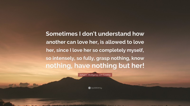 Johann Wolfgang von Goethe Quote: “Sometimes I don’t understand how another can love her, is allowed to love her, since I love her so completely myself, so intensely, so fully, grasp nothing, know nothing, have nothing but her!”