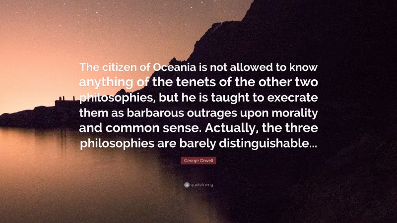 George Orwell Quote: “The citizen of Oceania is not allowed to know anything of the tenets of the other two philosophies, but he is taught to execrate them as barbarous outrages upon morality and common sense. Actually, the three philosophies are barely distinguishable...”