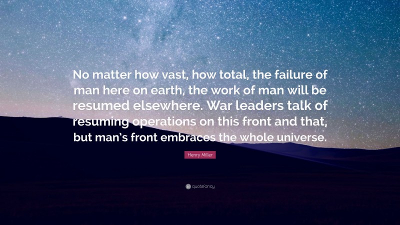 Henry Miller Quote: “No matter how vast, how total, the failure of man here on earth, the work of man will be resumed elsewhere. War leaders talk of resuming operations on this front and that, but man’s front embraces the whole universe.”