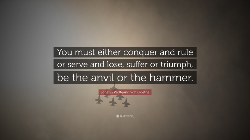 Johann Wolfgang von Goethe Quote: “You must either conquer and rule or serve and lose, suffer or triumph, be the anvil or the hammer.”