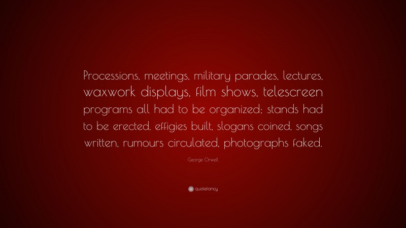 George Orwell Quote: “Processions, meetings, military parades, lectures, waxwork displays, film shows, telescreen programs all had to be organized; stands had to be erected, effigies built, slogans coined, songs written, rumours circulated, photographs faked.”
