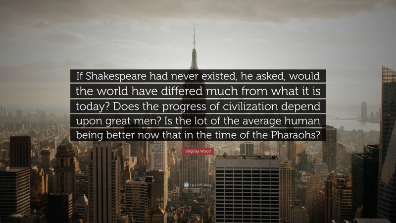 Virginia Woolf Quote: “If Shakespeare had never existed, he asked, would the world have differed much from what it is today? Does the progress of civilization depend upon great men? Is the lot of the average human being better now that in the time of the Pharaohs?”
