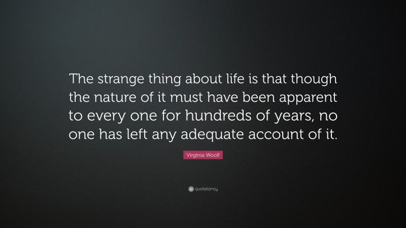Virginia Woolf Quote: “The strange thing about life is that though the nature of it must have been apparent to every one for hundreds of years, no one has left any adequate account of it.”
