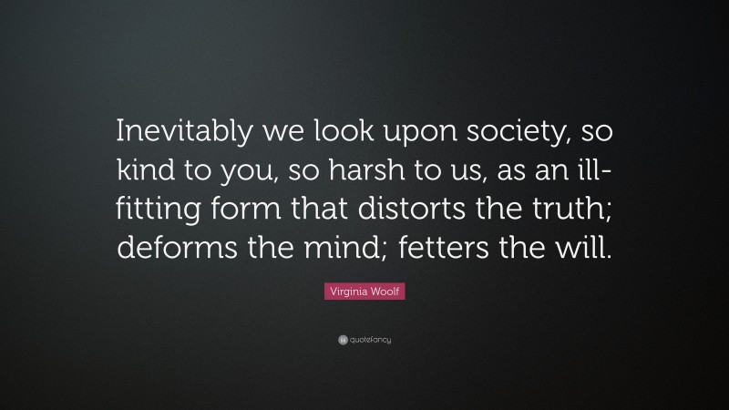 Virginia Woolf Quote: “Inevitably we look upon society, so kind to you, so harsh to us, as an ill-fitting form that distorts the truth; deforms the mind; fetters the will.”