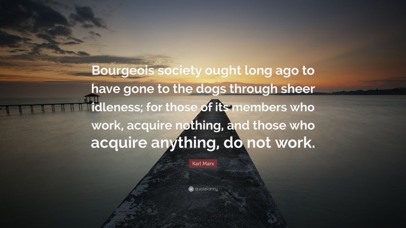 Karl Marx Quote: “Bourgeois society ought long ago to have gone to the dogs through sheer idleness; for those of its members who work, acquire nothing, and those who acquire anything, do not work.”