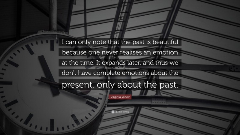 Virginia Woolf Quote: “I can only note that the past is beautiful because one never realises an emotion at the time. It expands later, and thus we don’t have complete emotions about the present, only about the past.”