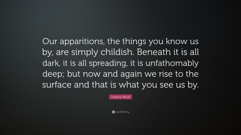 Virginia Woolf Quote: “Our apparitions, the things you know us by, are simply childish. Beneath it is all dark, it is all spreading, it is unfathomably deep; but now and again we rise to the surface and that is what you see us by.”