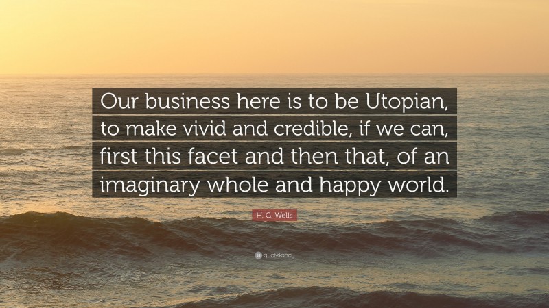 H. G. Wells Quote: “Our business here is to be Utopian, to make vivid and credible, if we can, first this facet and then that, of an imaginary whole and happy world.”