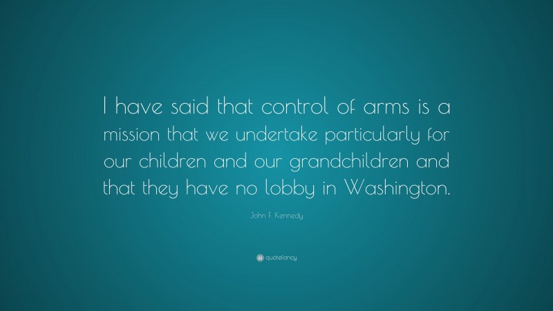 John F. Kennedy Quote: “I have said that control of arms is a mission that we undertake particularly for our children and our grandchildren and that they have no lobby in Washington.”