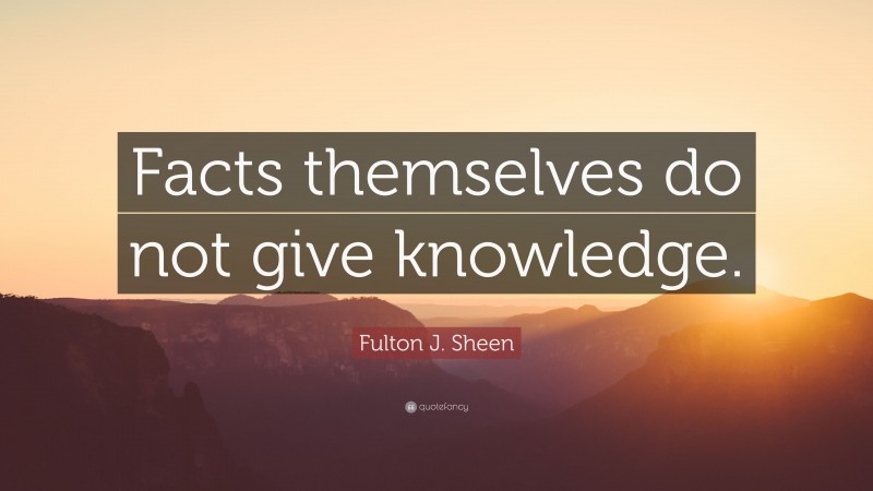 Fulton J. Sheen Quote: “Facts themselves do not give knowledge.”