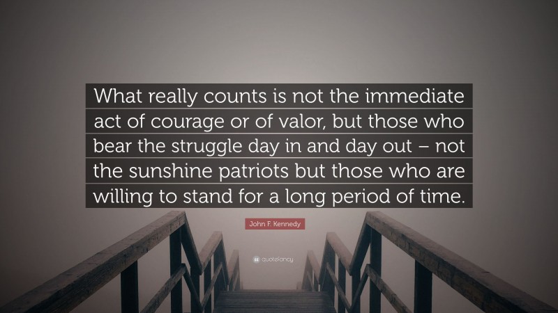 John F. Kennedy Quote: “What really counts is not the immediate act of courage or of valor, but those who bear the struggle day in and day out – not the sunshine patriots but those who are willing to stand for a long period of time.”