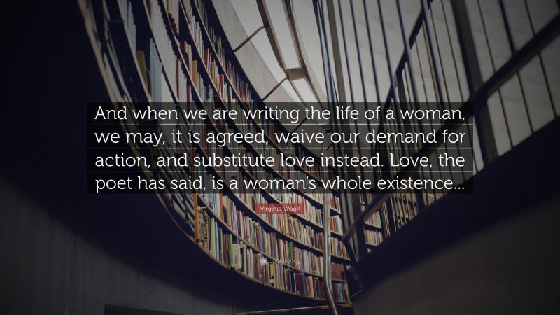 Virginia Woolf Quote: “And when we are writing the life of a woman, we may, it is agreed, waive our demand for action, and substitute love instead. Love, the poet has said, is a woman’s whole existence...”