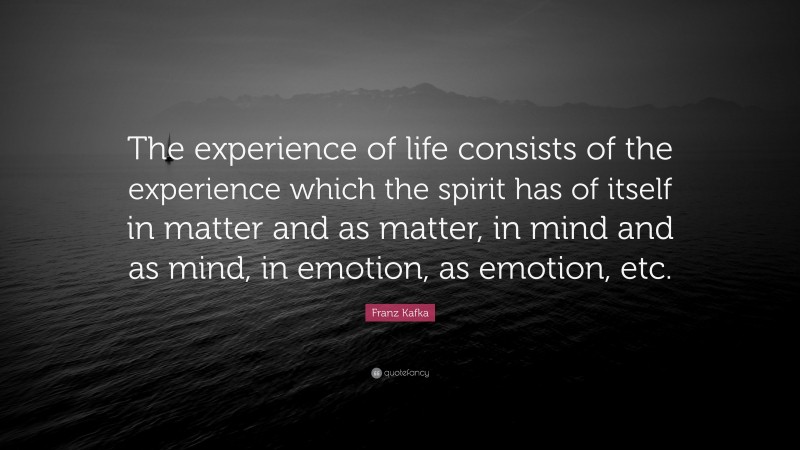 Franz Kafka Quote: “The experience of life consists of the experience which the spirit has of itself in matter and as matter, in mind and as mind, in emotion, as emotion, etc.”