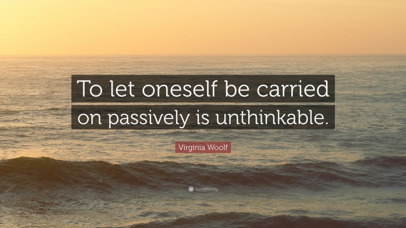 Virginia Woolf Quote: “To let oneself be carried on passively is unthinkable.”