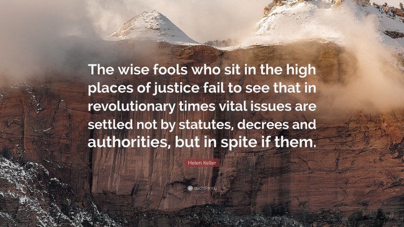 Helen Keller Quote: “The wise fools who sit in the high places of justice fail to see that in revolutionary times vital issues are settled not by statutes, decrees and authorities, but in spite if them.”