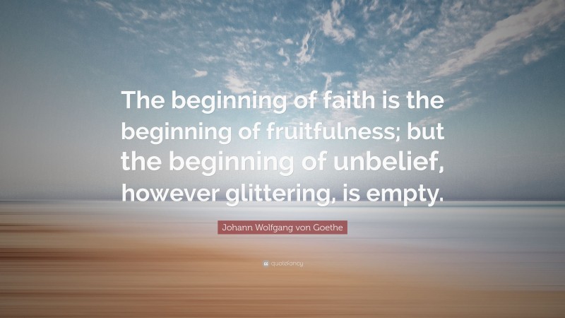 Johann Wolfgang von Goethe Quote: “The beginning of faith is the beginning of fruitfulness; but the beginning of unbelief, however glittering, is empty.”