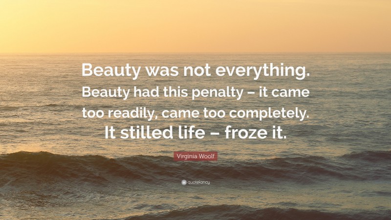 Virginia Woolf Quote: “Beauty was not everything. Beauty had this penalty – it came too readily, came too completely. It stilled life – froze it.”