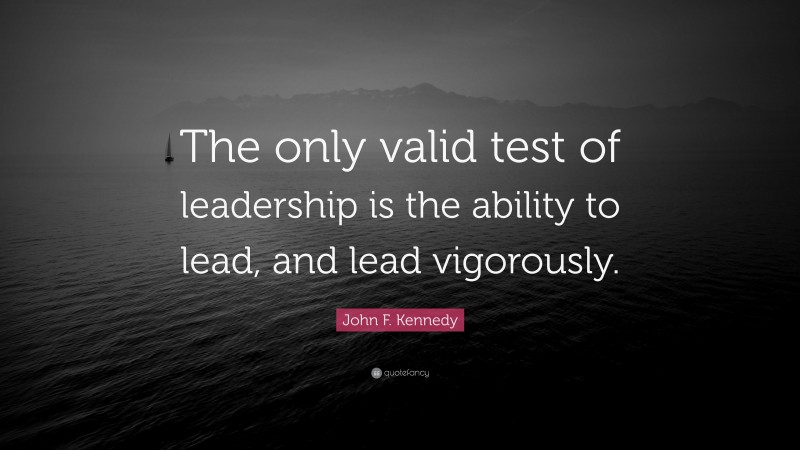 John F. Kennedy Quote: “The only valid test of leadership is the ability to lead, and lead vigorously.”