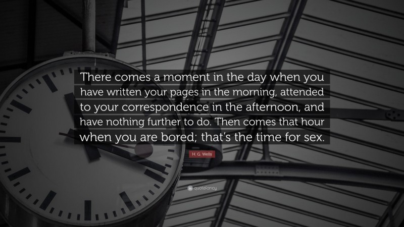 H. G. Wells Quote: “There comes a moment in the day when you have written your pages in the morning, attended to your correspondence in the afternoon, and have nothing further to do. Then comes that hour when you are bored; that’s the time for sex.”