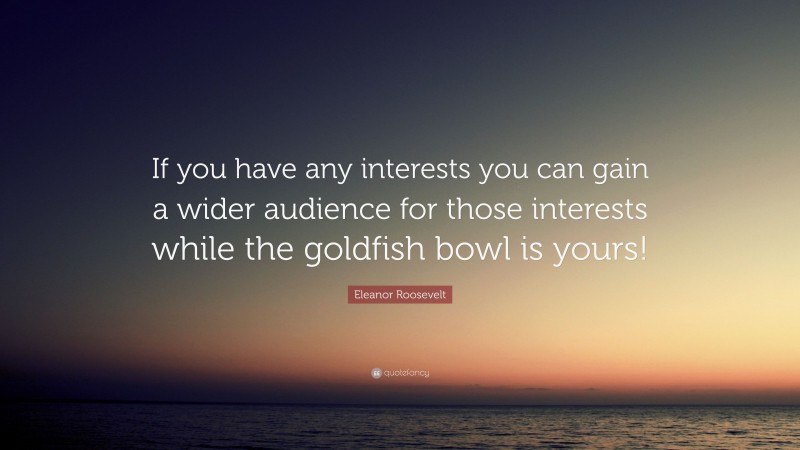 Eleanor Roosevelt Quote: “If you have any interests you can gain a wider audience for those interests while the goldfish bowl is yours!”
