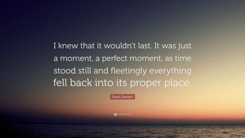 Sarah Dessen Quote: “I knew that it wouldn’t last. It was just a moment, a perfect moment, as time stood still and fleetingly everything fell back into its proper place.”