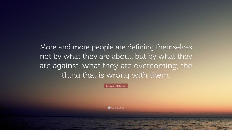 Chuck Palahniuk Quote: “More and more people are defining themselves not by what they are about, but by what they are against, what they are overcoming, the thing that is wrong with them.”